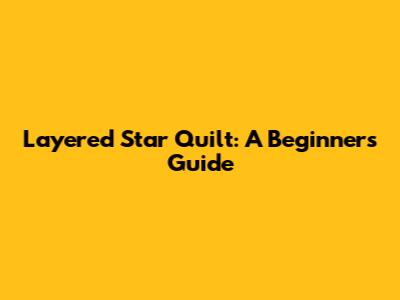 Layered Star Quilt: A Beginner's Guide
