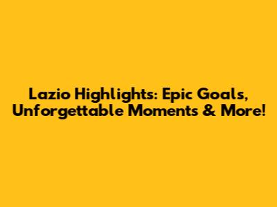 Lazio Highlights: Epic Goals, Unforgettable Moments & More!