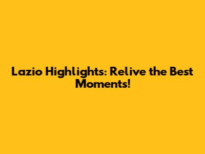 Lazio Highlights: Relive the Best Moments!
