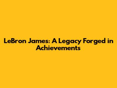 LeBron James: A Legacy Forged in Achievements