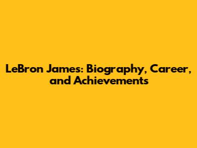 LeBron James: Biography, Career, and Achievements