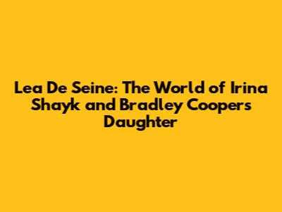 Lea De Seine: The World of Irina Shayk and Bradley Cooper's Daughter
