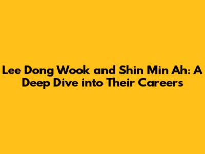 Lee Dong Wook and Shin Min Ah: A Deep Dive into Their Careers