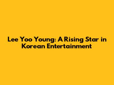 Lee Yoo Young: A Rising Star in Korean Entertainment