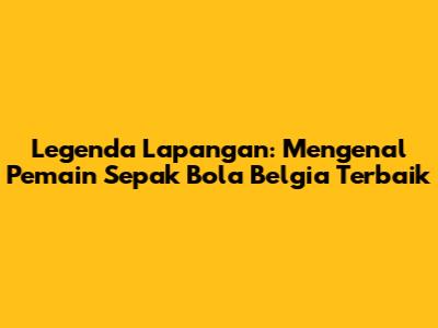 Legenda Lapangan: Mengenal Pemain Sepak Bola Belgia Terbaik
