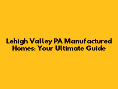 Lehigh Valley PA Manufactured Homes: Your Ultimate Guide