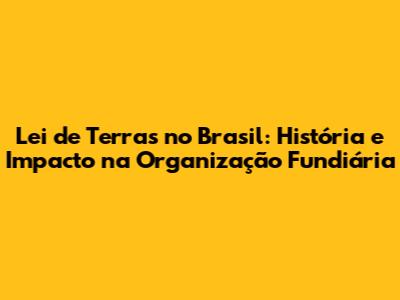 Lei de Terras no Brasil: História e Impacto na Organização Fundiária