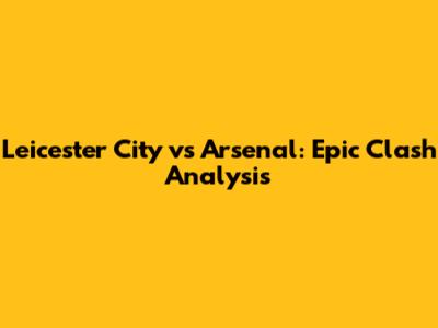 Leicester City vs Arsenal: Epic Clash Analysis