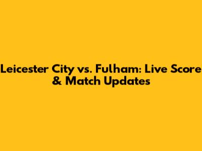 Leicester City vs. Fulham: Live Score & Match Updates