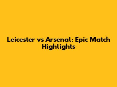 Leicester vs Arsenal: Epic Match Highlights