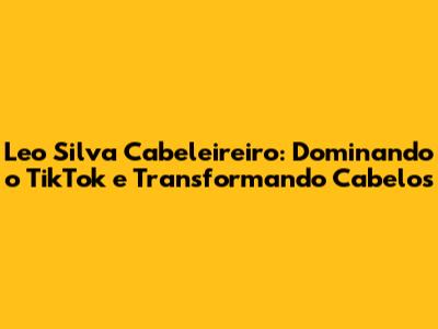 Leo Silva Cabeleireiro: Dominando o TikTok e Transformando Cabelos