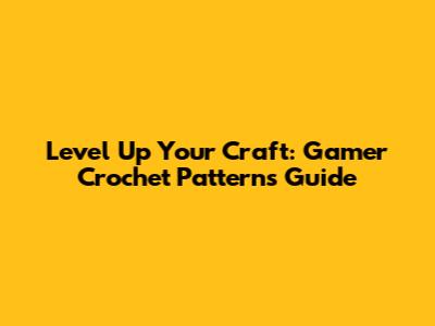 Level Up Your Craft: Gamer Crochet Patterns Guide