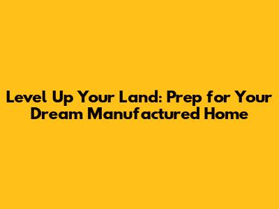 Level Up Your Land: Prep for Your Dream Manufactured Home
