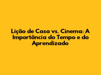 Lição de Casa vs. Cinema: A Importância do Tempo e do Aprendizado