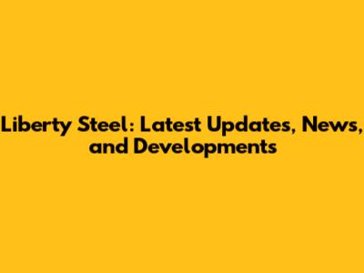 Liberty Steel: Latest Updates, News, and Developments