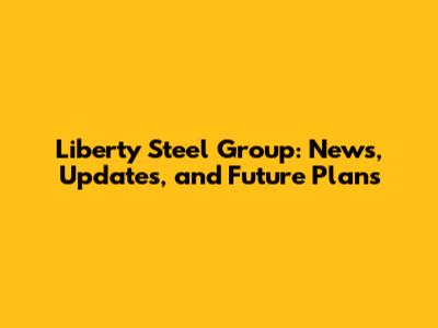 Liberty Steel Group: News, Updates, and Future Plans