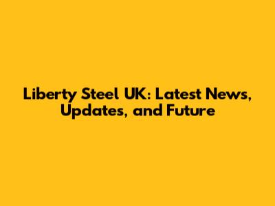 Liberty Steel UK: Latest News, Updates, and Future