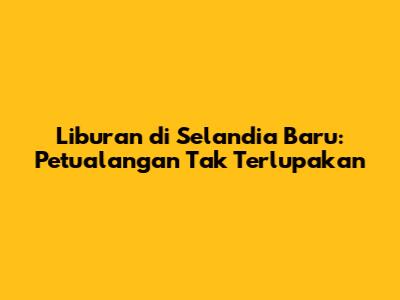 Liburan di Selandia Baru: Petualangan Tak Terlupakan
