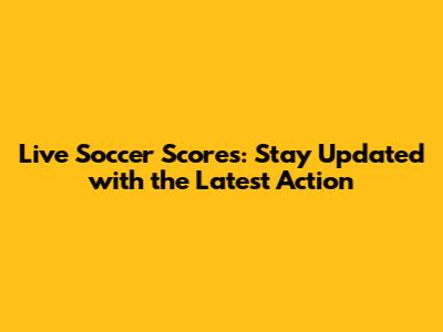 Live Soccer Scores: Stay Updated with the Latest Action