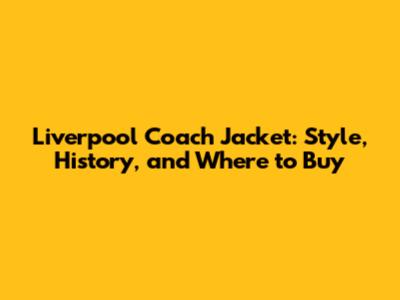 Liverpool Coach Jacket: Style, History, and Where to Buy