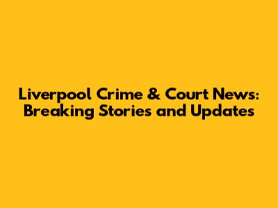 Liverpool Crime & Court News: Breaking Stories and Updates