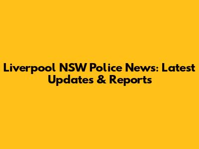Liverpool NSW Police News: Latest Updates & Reports