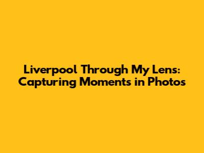 Liverpool Through My Lens: Capturing Moments in Photos