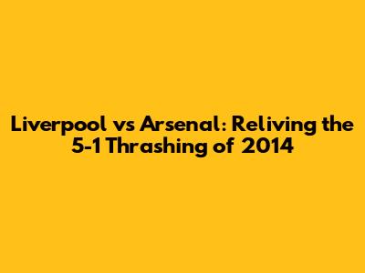 Liverpool vs Arsenal: Reliving the 5-1 Thrashing of 2014