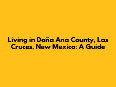 Living in Doña Ana County, Las Cruces, New Mexico: A Guide
