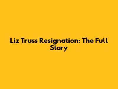 Liz Truss Resignation: The Full Story