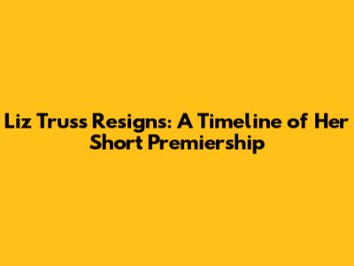 Liz Truss Resigns: A Timeline of Her Short Premiership