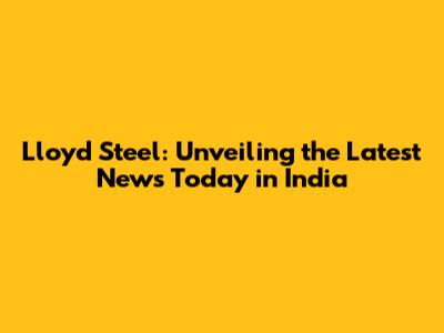 Lloyd Steel: Unveiling the Latest News Today in India