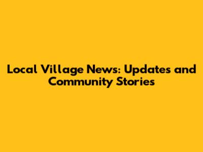 Local Village News: Updates and Community Stories