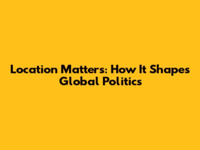 Location Matters: How It Shapes Global Politics