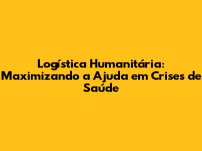 Logística Humanitária: Maximizando a Ajuda em Crises de Saúde