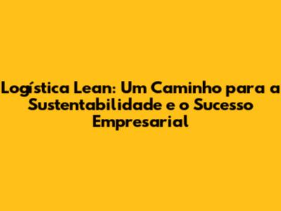 Logística Lean: Um Caminho para a Sustentabilidade e o Sucesso Empresarial
