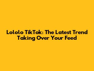 Lololo TikTok: The Latest Trend Taking Over Your Feed