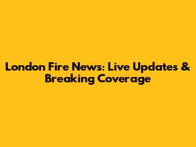 London Fire News: Live Updates & Breaking Coverage