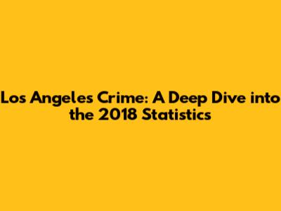 Los Angeles Crime: A Deep Dive into the 2018 Statistics