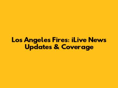 Los Angeles Fires: iLive News Updates & Coverage