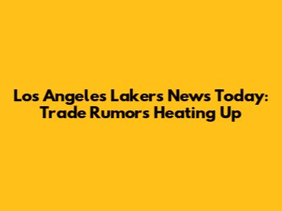 Los Angeles Lakers News Today: Trade Rumors Heating Up