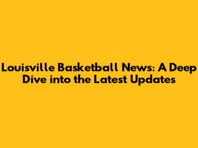 Louisville Basketball News: A Deep Dive into the Latest Updates