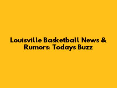 Louisville Basketball News & Rumors: Today's Buzz