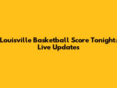 Louisville Basketball Score Tonight: Live Updates