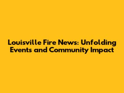 Louisville Fire News: Unfolding Events and Community Impact