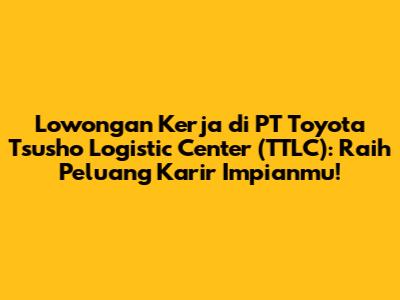 Lowongan Kerja di PT Toyota Tsusho Logistic Center (TTLC): Raih Peluang Karir Impianmu!