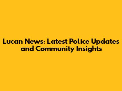 Lucan News: Latest Police Updates and Community Insights