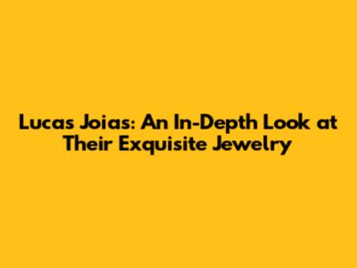 Lucas Joias: An In-Depth Look at Their Exquisite Jewelry