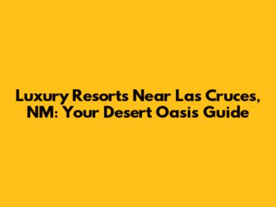 Luxury Resorts Near Las Cruces, NM: Your Desert Oasis Guide