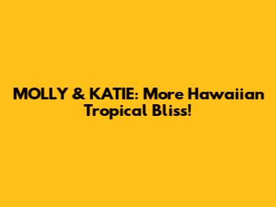 MOLLY & KATIE: More Hawaiian Tropical Bliss!